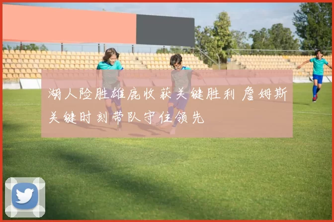 湖人险胜雄鹿收获关键胜利 詹姆斯关键时刻带队守住领先