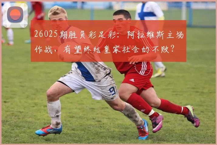 26025期胜负彩足彩：阿拉维斯主场作战，有望终结皇家社会的不败？_进攻_比赛_防守