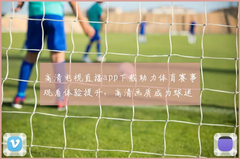 高清电视直播app下载助力体育赛事观看体验提升，高清画质成为球迷关注焦点
