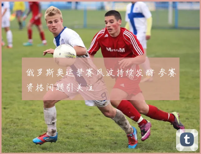俄罗斯奥运禁赛风波持续发酵 参赛资格问题引关注