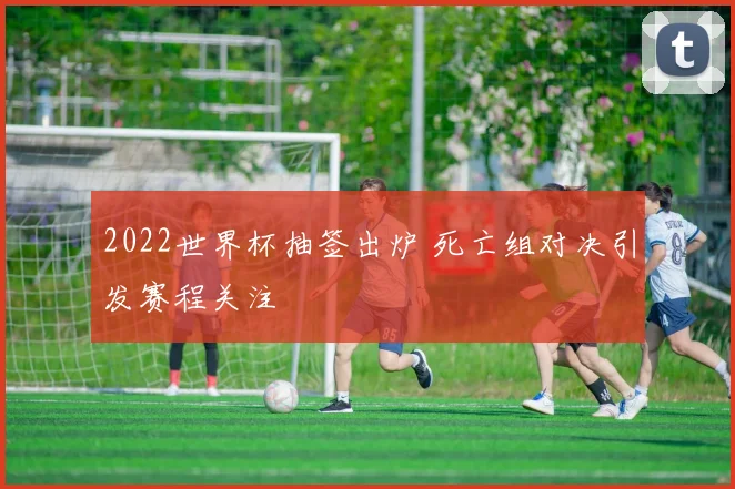 2022世界杯抽签出炉 死亡组对决引发赛程关注