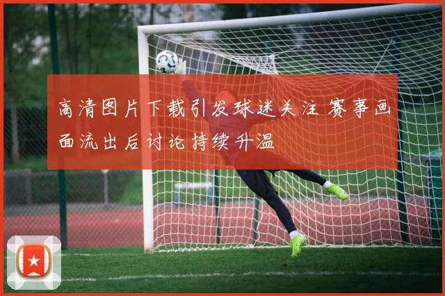 高清图片下载引发球迷关注 赛事画面流出后讨论持续升温