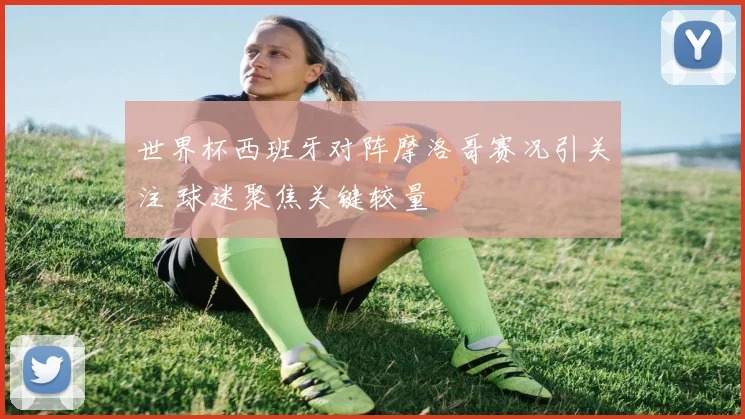 世界杯西班牙对阵摩洛哥赛况引关注 球迷聚焦关键较量