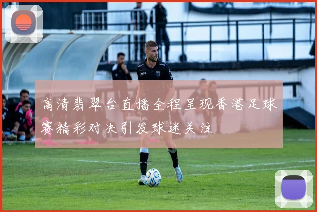 高清翡翠台直播全程呈现香港足球赛精彩对决引发球迷关注