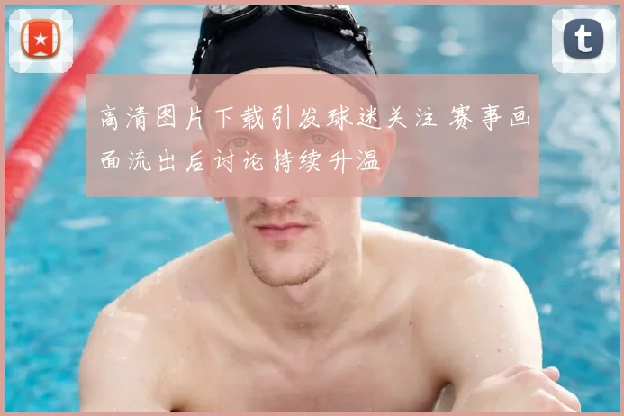 高清图片下载引发球迷关注 赛事画面流出后讨论持续升温
