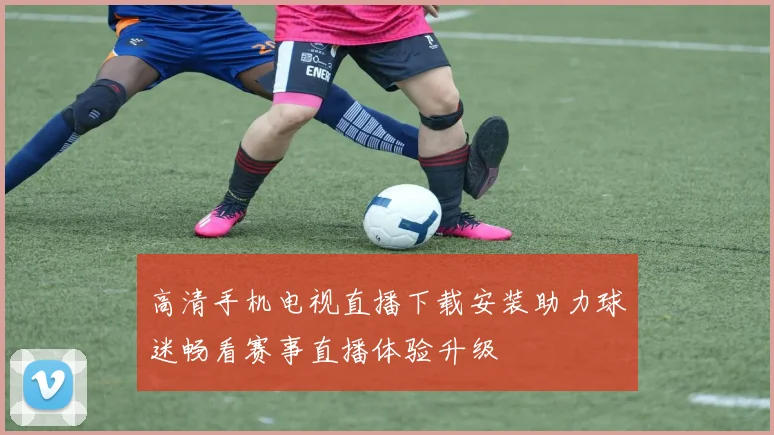 高清手机电视直播下载安装助力球迷畅看赛事直播体验升级